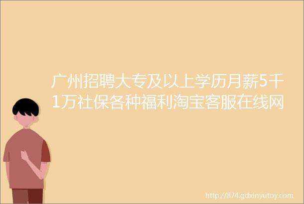 广州招聘大专及以上学历月薪5千1万社保各种福利淘宝客服在线网络销售招聘啦